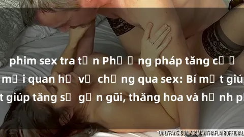 phim sex tra tấn Phương pháp tăng cường gắn kết trong mối quan hệ vợ chồng qua sex: Bí mật giúp tăng sự gần gũi, thăng hoa và hạnh phúc cho cặp đôi