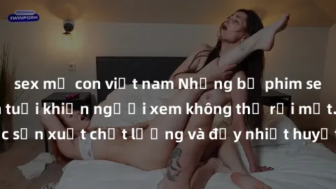 sex mẹ con việt nam Những bộ phim sex của phụ nữ lớn tuổi khiến người xem không thể rời mắt. Được sản xuất chất lượng và đầy nhiệt huyết, đáng xem và trải nghiệm.