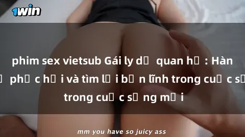 phim sex vietsub Gái ly dị quan hệ: Hành trình tự phục hồi và tìm lại bản lĩnh trong cuộc sống mới