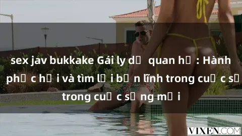 sex jav bukkake Gái ly dị quan hệ: Hành trình tự phục hồi và tìm lại bản lĩnh trong cuộc sống mới