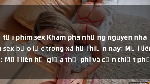 tải phim sex Khám phá những nguyên nhân và hậu quả của sex bạo lực trong xã hội hiện nay: Mối liên hệ giữa thị phi và cần thiết phải ngăn chặn.