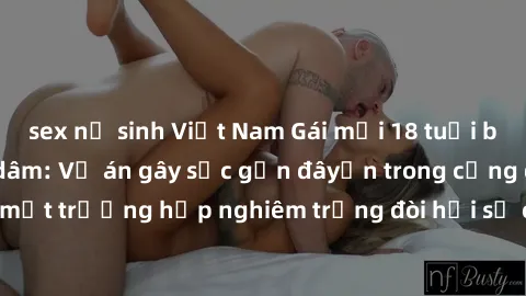 sex nữ sinh Việt Nam Gái mới 18 tuổi bị trói và bị hiếp dâm: Vụ án gây sốc gần đâyến trong cộng đồng. Đây là một trường hợp nghiêm trọng đòi hỏi sự can thiệp mạnh mẽ từ phía công lý.