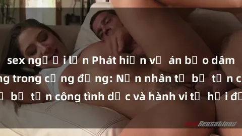 sex người lớn Phát hiện vụ án bạo dâm sex gây chấn động trong cộng đồng: Nạn nhân tố bị tấn công tình dục và hành vi tệ hại được tiết lộ