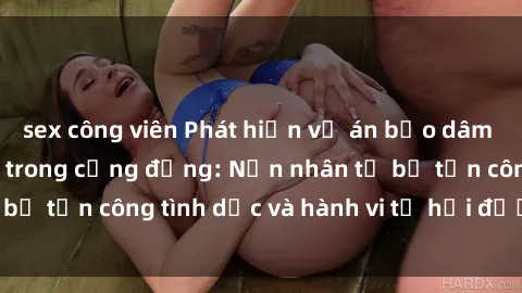 sex công viên Phát hiện vụ án bạo dâm sex gây chấn động trong cộng đồng: Nạn nhân tố bị tấn công tình dục và hành vi tệ hại được tiết lộ
