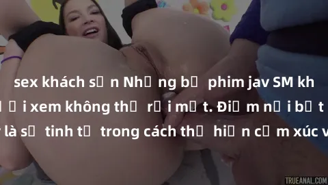 sex khách sạn Những bộ phim jav SM không che khiến người xem không thể rời mắt. Điểm nổi bật của thể loại này là sự tinh tế trong cách thể hiện cảm xúc và sự hấp dẫn của những cảnh quay.
