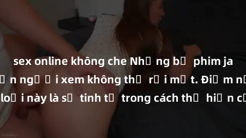 sex online không che Những bộ phim jav SM không che khiến người xem không thể rời mắt. Điểm nổi bật của thể loại này là sự tinh tế trong cách thể hiện cảm xúc và sự hấp dẫn của những cảnh quay.