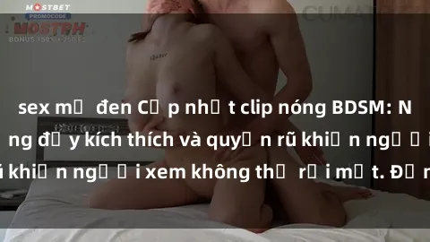 sex mỹ đen Cập nhật clip nóng BDSM: Những pha hành động đầy kích thích và quyến rũ khiến người xem không thể rời mắt. Đừng bỏ lỡ!
