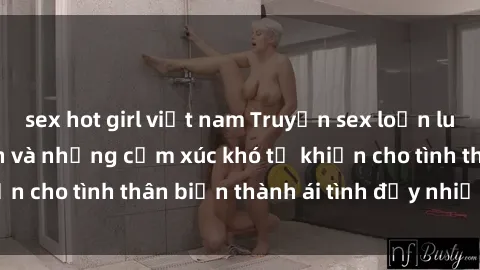 sex hot girl việt nam Truyện sex loạn luân: Bí mật gia đình và những cảm xúc khó tả khiến cho tình thân biến thành ái tình đầy nhiệt huyết