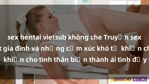 sex hentai vietsub không che Truyện sex loạn luân: Bí mật gia đình và những cảm xúc khó tả khiến cho tình thân biến thành ái tình đầy nhiệt huyết