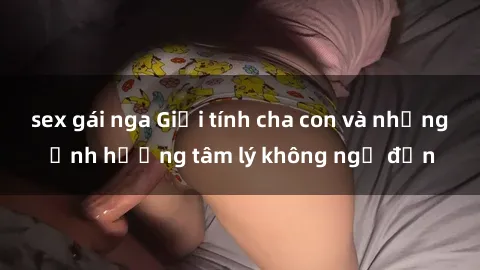 sex gái nga Giới tính cha con và những ảnh hưởng tâm lý không ngờ đến