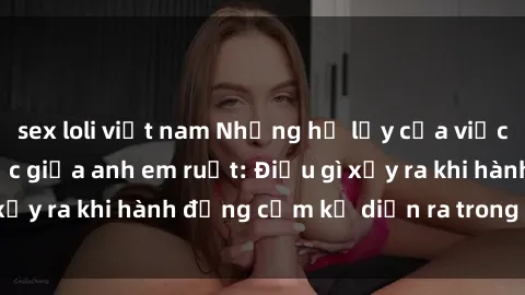 sex loli việt nam Những hệ lụy của việc có quan hệ tình dục giữa anh em ruột: Điều gì xảy ra khi hành động cấm kỵ diễn ra trong gia đình?