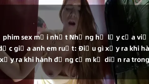 phim sex mới nhất Những hệ lụy của việc có quan hệ tình dục giữa anh em ruột: Điều gì xảy ra khi hành động cấm kỵ diễn ra trong gia đình?