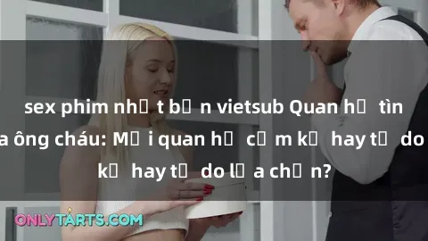 sex phim nhật bản vietsub Quan hệ tình dục giữa ông cháu: Mối quan hệ cấm kỵ hay tự do lựa chọn?