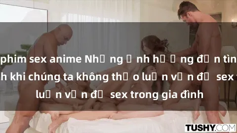 phim sex anime Những ảnh hưởng đến tình cảm gia đình khi chúng ta không thảo luận vấn đề sex trong gia đình