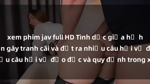 xem phim jav full HD Tình dục giữa họ hàng: Những sự kiện gây tranh cãi và đặt ra nhiều câu hỏi về đạo đức và quy định trong xã hội.