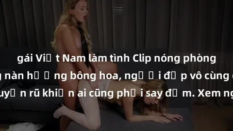 gái Việt Nam làm tình Clip nóng phòng tắm: Hít thở nồng nàn hương bông hoa, người đẹp vô cùng gợi cảm và quyến rũ khiến ai cũng phải say đắm. Xem ngay để trải nghiệm điều đặc biệt!