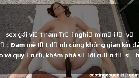sex gái việt nam Trải nghiệm mới lạ với sex phòng thay đồ: Đam mê tột đỉnh cùng không gian kín đáo và quyến rũ, khám phá sự lôi cuốn từ sự hấp dẫn của nơi này.