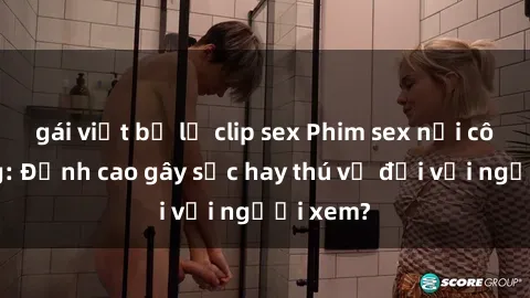 gái việt bị lộ clip sex Phim sex nơi công cộng: Đỉnh cao gây sốc hay thú vị đối với người xem?