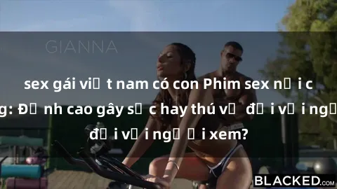 sex gái việt nam có con Phim sex nơi công cộng: Đỉnh cao gây sốc hay thú vị đối với người xem?