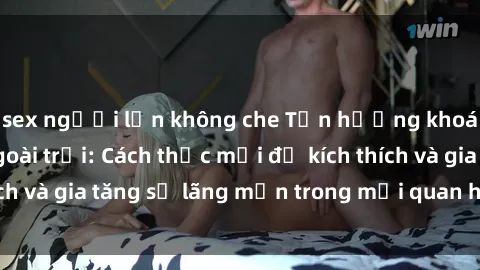 sex người lớn không che Tận hưởng khoái cảm với sex ngoài trời: Cách thức mới để kích thích và gia tăng sự lãng mạn trong mối quan hệ của bạn!