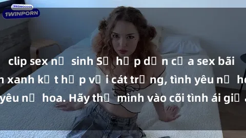 clip sex nữ sinh Sự hấp dẫn của sex bãi biển: Khi sóng biển xanh kết hợp với cát trắng, tình yêu nở hoa. Hãy thả mình vào cõi tình ái giữa sóng biển!