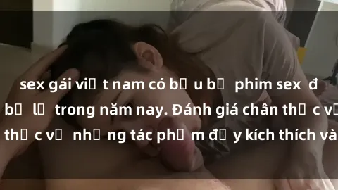 sex gái việt nam có bầu bộ phim sex  đáng xem không thể bỏ lỡ trong năm nay. Đánh giá chân thực về những tác phẩm đầy kích thích và hấp dẫn này.