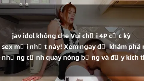 jav idol không che Vui chơi 4P cực kỳ hấp dẫn trong phim sex mới nhất này! Xem ngay để khám phá những cảnh quay nóng bỏng và đầy kích thích của bộ phim này!