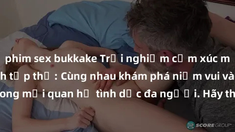phim sex bukkake Trải nghiệm cảm xúc mới mẻ với làm tình tập thể: Cùng nhau khám phá niềm vui và sự mãnh liệt trong mối quan hệ tình dục đa người. Hãy thử ngay để biết cảm giác thú vị này!