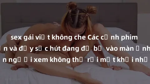 sex gái việt không che Các cảnh phim sex bukkake hấp dẫn và đầy sức hút đang đổ bộ vào màn ảnh, khiến người xem không thể rời mắt khỏi những cảnh quay đầy kích thích.