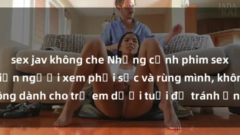 sex jav không che Những cảnh phim sex bạo dâm nhóm khiến người xem phải sốc và rùng mình, không dành cho trẻ em dưới tuổi để tránh ảnh hưởng tiêu cực.