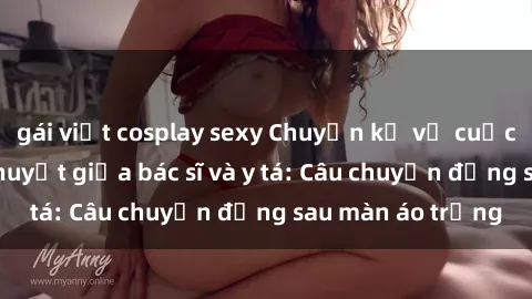 gái việt cosplay sexy Chuyện kể về cuộc tình đầy nhiệt huyết giữa bác sĩ và y tá: Câu chuyện đằng sau màn áo trắng