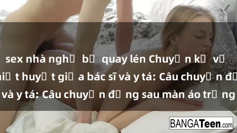 sex nhà nghỉ bị quay lén Chuyện kể về cuộc tình đầy nhiệt huyết giữa bác sĩ và y tá: Câu chuyện đằng sau màn áo trắng