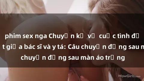phim sex nga Chuyện kể về cuộc tình đầy nhiệt huyết giữa bác sĩ và y tá: Câu chuyện đằng sau màn áo trắng