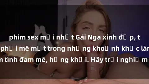phim sex mới nhất Gái Nga xinh đẹp, tài năng khiến bạn phải mê mệt trong những khoảnh khắc làm tình đam mê, hứng khởi. Hãy trải nghiệm cùng họ ngay hôm nay!