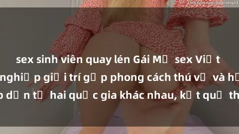 sex sinh viên quay lén Gái Mỹ sex Việt Nam: Khi nền công nghiệp giải trí gặp phong cách thú vị và hấp dẫn từ hai quốc gia khác nhau, kết quả thú vị không thể bỏ qua.