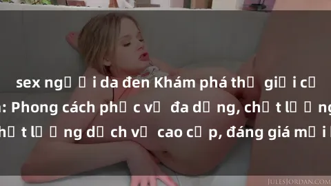 sex người da đen Khám phá thế giới của gái gọi Việt Nam: Phong cách phục vụ đa dạng, chất lượng dịch vụ cao cấp, đáng giá mọi khoản chi phí