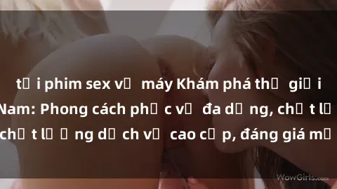 tải phim sex về máy Khám phá thế giới của gái gọi Việt Nam: Phong cách phục vụ đa dạng, chất lượng dịch vụ cao cấp, đáng giá mọi khoản chi phí