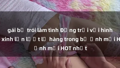 gái bị trói làm tình Động trời với hình ảnh gái xinh lần lượt lộ hàng trong bộ ảnh mới HOT nhất