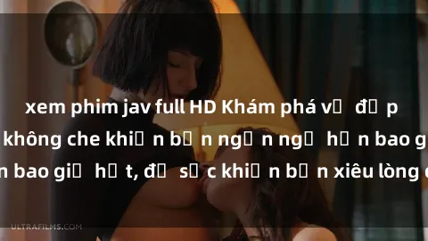 xem phim jav full HD Khám phá vẻ đẹp gái Việt Nam nude không che khiến bạn ngẩn ngơ hơn bao giờ hết, đủ sức khiến bạn xiêu lòng đến ngất ngây