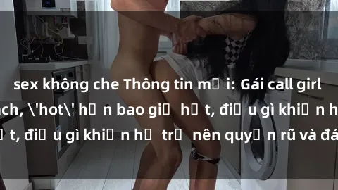 sex không che Thông tin mới: Gái call girl Việt Nam đắt khách, 'hot' hơn bao giờ hết, điều gì khiến họ trở nên quyến rũ và đáng chú ý?