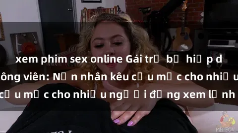 xem phim sex online Gái trẻ bị hiếp dâm bạo lực trong công viên: Nạn nhân kêu cứu mặc cho nhiều người đứng xem lạnh lùng