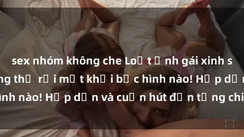 sex nhóm không che Loạt ảnh gái xinh sex nóng bỏng, không thể rời mắt khỏi bức hình nào! Hấp dẫn và cuốn hút đến từng chi tiết.
