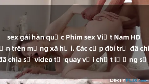 sex gái hàn quốc Phim sex Việt Nam HD ngày càng phổ biến trên mạng xã hội. Các cặp đôi trẻ đã chia sẻ video tự quay với chất lượng sắc nét, gợi cảm.