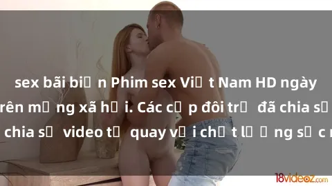 sex bãi biển Phim sex Việt Nam HD ngày càng phổ biến trên mạng xã hội. Các cặp đôi trẻ đã chia sẻ video tự quay với chất lượng sắc nét, gợi cảm.