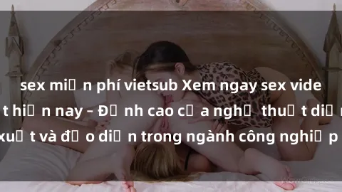 sex miễn phí vietsub Xem ngay sex video Việt Nam hot nhất hiện nay – Đỉnh cao của nghệ thuật diễn xuất và đạo diễn trong ngành công nghiệp phim người lớn tại đây!
