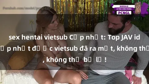 sex hentai vietsub Cập nhật: Top JAV idol xinh đẹp nhất được vietsub đã ra mắt, không thể bỏ lỡ!