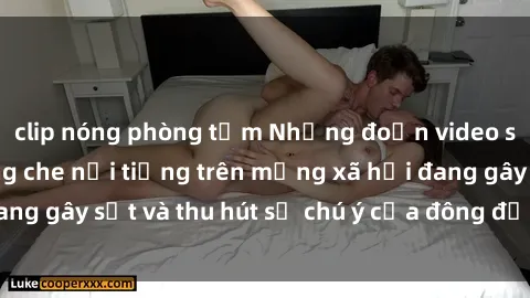clip nóng phòng tắm Những đoạn video sex Việt Nam không che nổi tiếng trên mạng xã hội đang gây sốt và thu hút sự chú ý của đông đảo người xem.