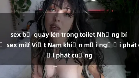 sex bị quay lén trong toilet Những bí mật về sex milf Việt Nam khiến mọi người phát cuồng