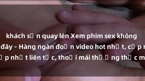 khách sạn quay lén Xem phim sex không che miễn phí tại đây – Hàng ngàn đoạn video hot nhất, cập nhật liên tục, thoải mái thưởng thức mà không tốn kém.
