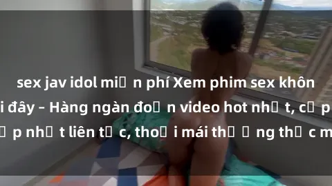 sex jav idol miễn phí Xem phim sex không che miễn phí tại đây – Hàng ngàn đoạn video hot nhất, cập nhật liên tục, thoải mái thưởng thức mà không tốn kém.